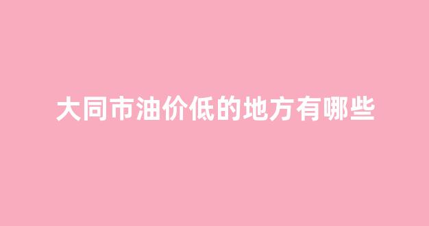 大同市油价低的地方有哪些_大同加油便宜的地方
