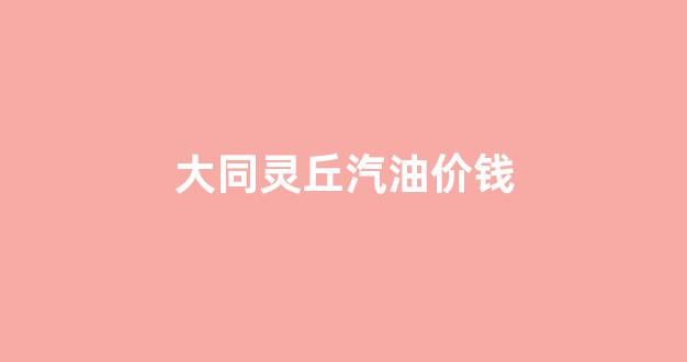 大同灵丘汽油价钱_灵丘今日油价
