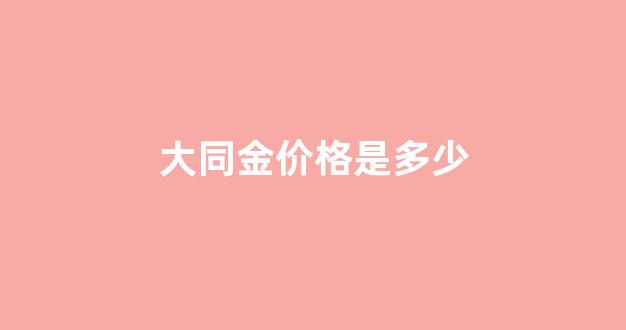 大同金多少钱一克_大同金价格是多少