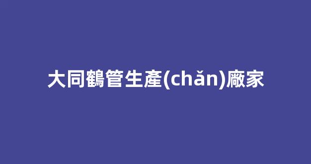 大同鶴管生產(chǎn)廠家(大同活性炭生產(chǎn)廠家)(1)