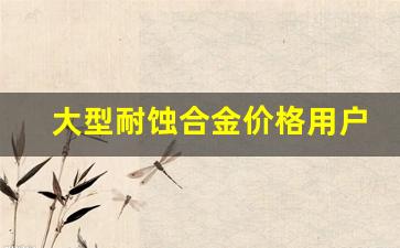 大型耐蚀合金价格用户体验_简述耐蚀合金化机理