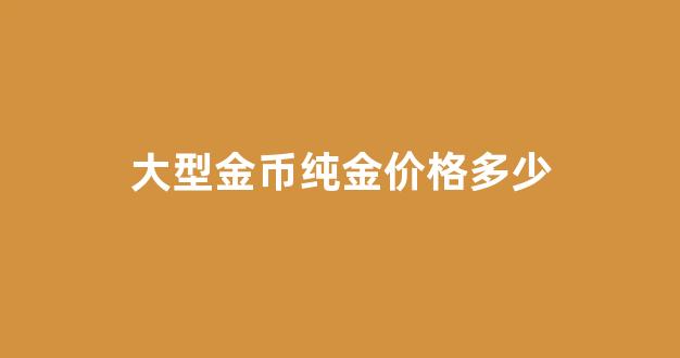 大型金币纯金价格多少_大型金币纯金价格多少钱