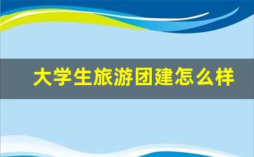 大学生组团旅游-大学生旅游团建怎么样