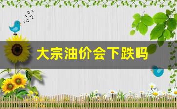 原油大宗交易-大宗油价会下跌吗