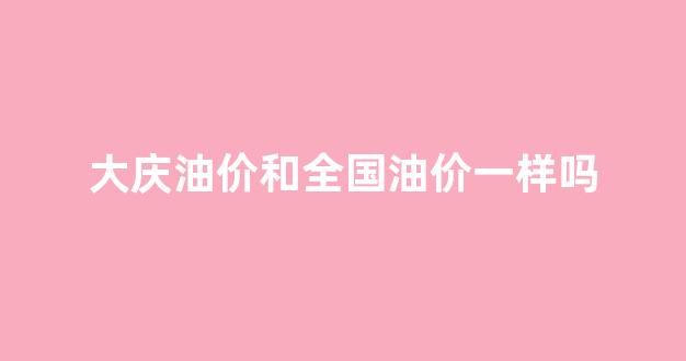 大庆油价和全国油价一样吗知乎_大庆油价和全国油价一样吗