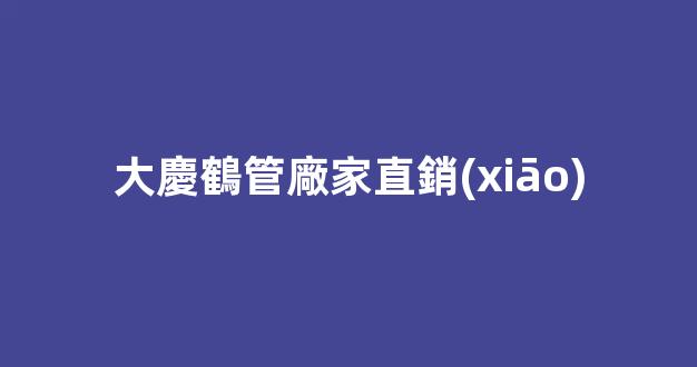 大慶鶴管廠家直銷(xiāo)(大慶管業(yè)生產(chǎn)廠家)(1)