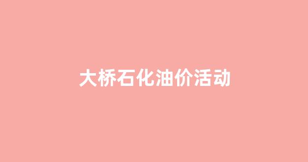 大桥石化哪天油价便宜_大桥石化油价活动
