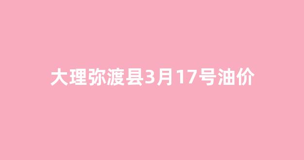 大理弥渡县3月17号油价_云南弥勒油价