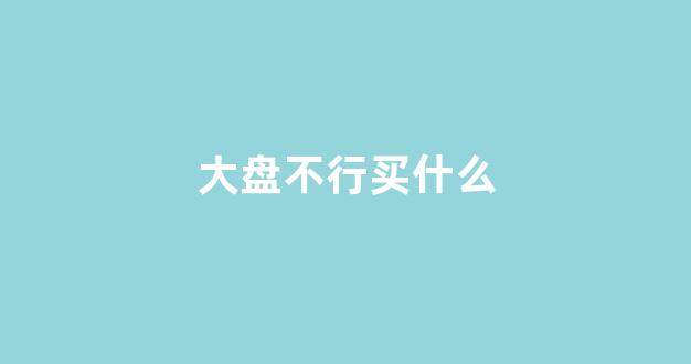 大盘不行买什么(大盘不好的原因)_https://www.qgjzrcxxzxpt.com_中金所_第1张
