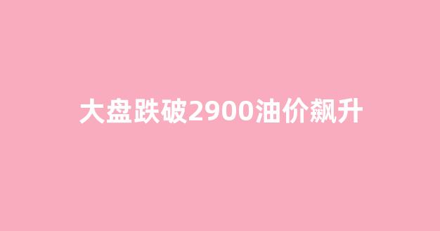 大盘跌至3500_大盘跌破2900油价飙升