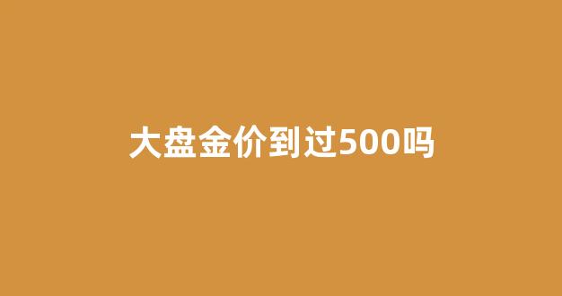 大盘金价到过500吗_大盘金价到过500吗是真的吗
