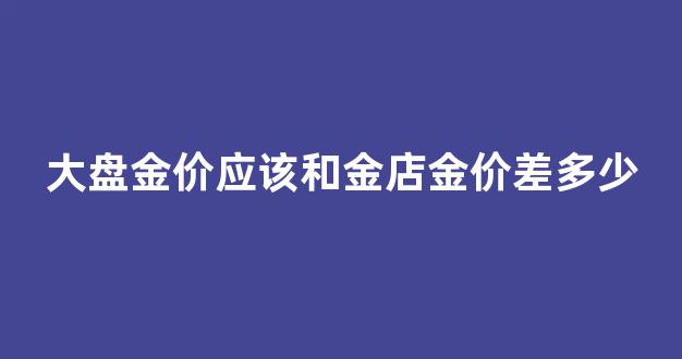 大盘金价和实际金价一样吗_大盘金价应该和金店金价差多少