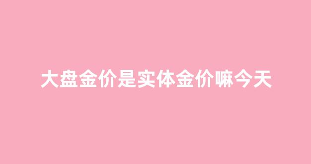 大盘金价是实体金价嘛今天_大盘金价是实体金价嘛今天价格多少