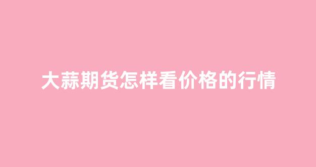 大蒜期货怎样看价格的行情(大蒜期货怎样看价格的行情图)_https://www.jnskb.com_效果图_第1张