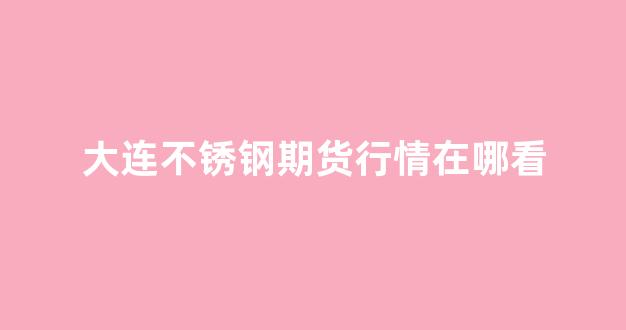 大连不锈钢期货行情在哪看(大连不锈钢水箱厂家)_https://www.gfdzclz.com_深交所_第1张