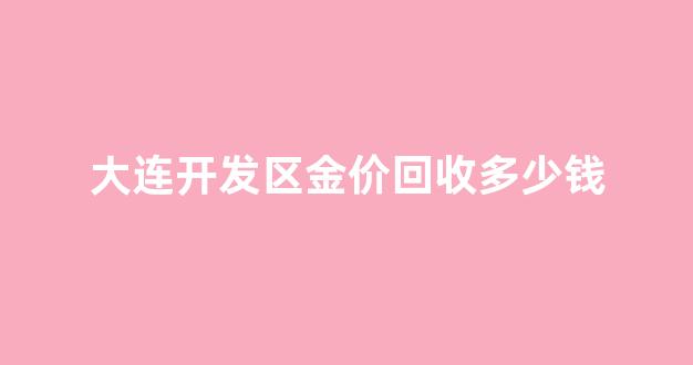 大连开发区金价回收多少钱_大连市黄金回收价格?