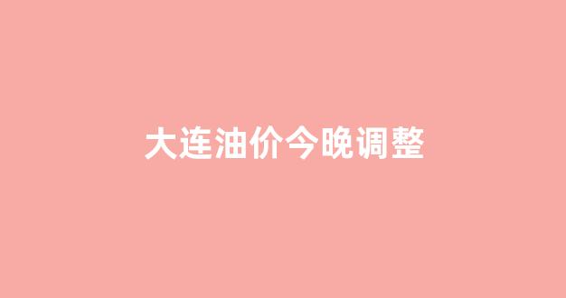 大连油价今晚调整_大连油价明日价格