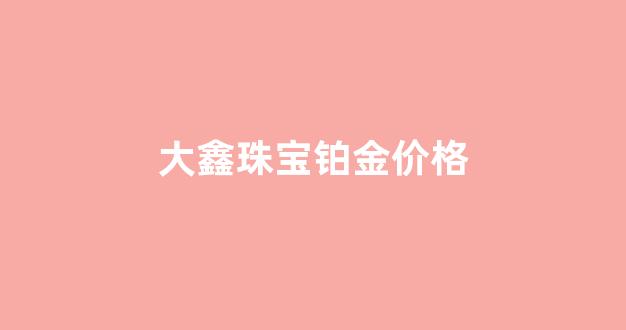 大鑫珠宝铂金价格_大鑫珠宝多少钱一克