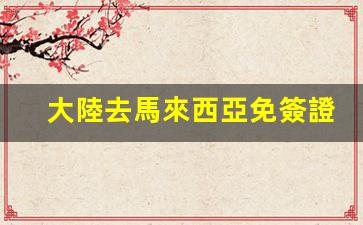 大陸去馬來西亞免簽證嗎(大陸去馬來西亞免簽證嗎最新消息)