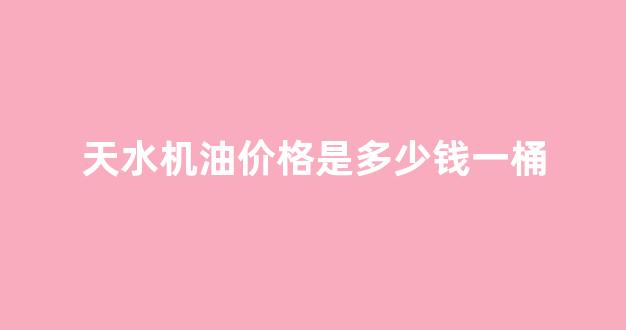 天水汽油最新价格是多少_天水机油价格是多少钱一桶