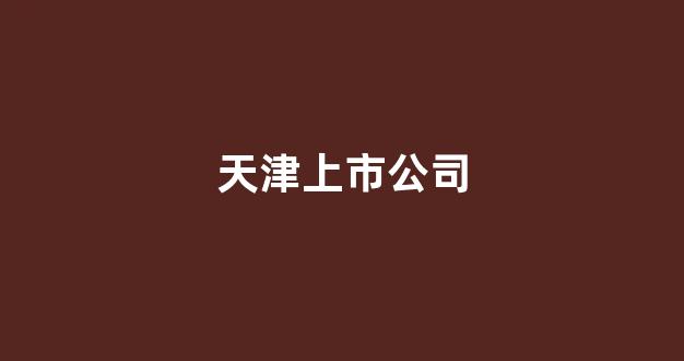 天津上市公司(天津上市公司排名)_https://www.dongshengweixin.com_深交所_第1张