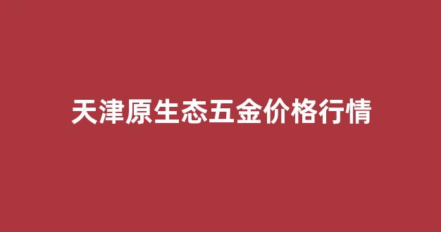 天津原生态五金价格行情_天津五金配件厂家