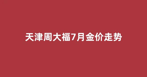 天津周大福什么时候开业_天津周大福7月金价走势