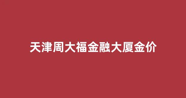 天津周大福金融大厦金价多少_天津周大福金融大厦金价