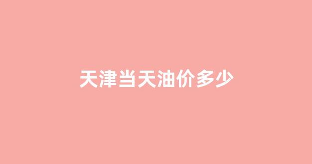 天津油价汽油 今天_天津当天油价多少