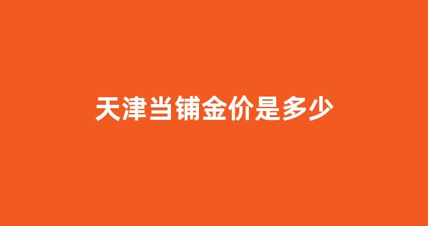 天津典当行黄金价格_天津当铺金价是多少