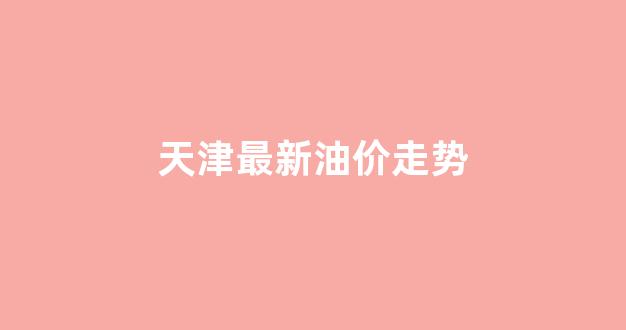 天津最新油价走势分析_天津最新油价走势