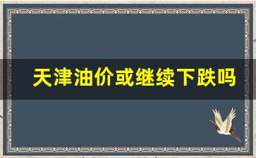 天津油价或继续下跌吗-油价天津油价哪天调整
