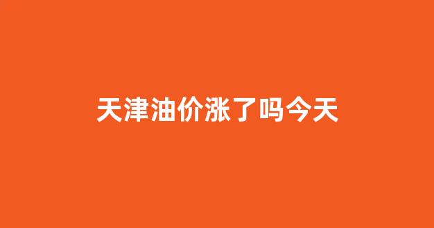 天津油价涨了吗今天_天津油价上涨