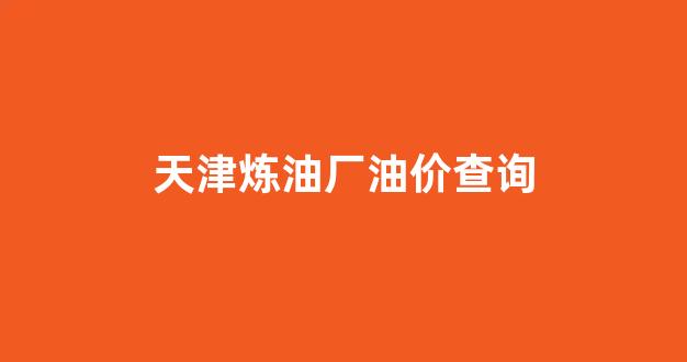 天津炼油厂油价查询表_天津炼油厂油价查询