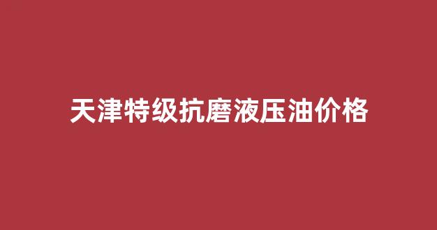 天津特级抗磨液压油价格_抗磨液压油的进口品牌是哪个好