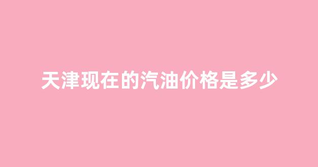 天津现在的汽油价格是多少_天津现在的汽油价格是多少钱