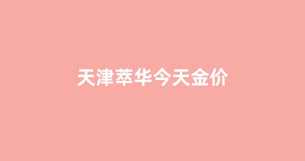 天津萃华今天金价_天津萃华今天金价多少