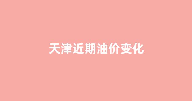 天津油价趋势_天津近期油价变化