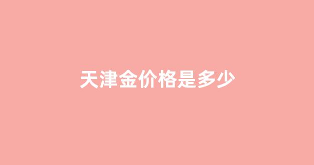 天津金价格是多少_今日天津金价查询