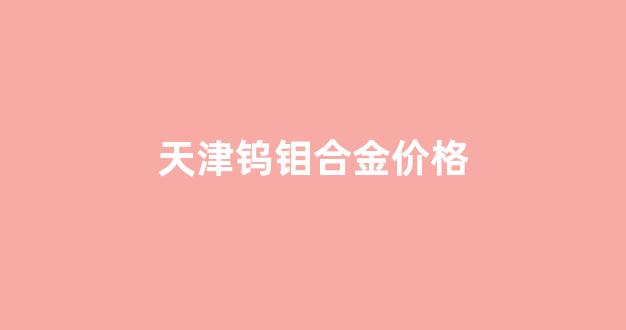 天津钨钼合金价格_天津钨钼合金价格走势