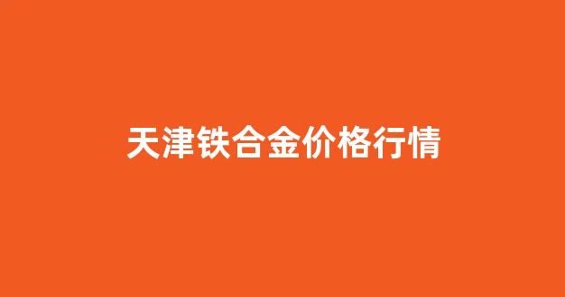 铁合金价格行情现货网_天津铁合金价格行情