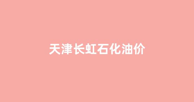 天津长虹石化油价_天津长虹石化油价查询