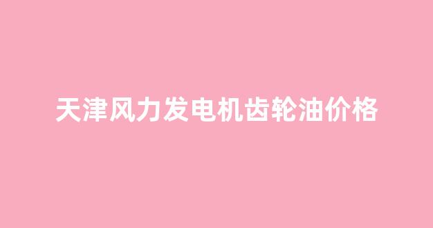 天津风力发电机齿轮油价格_风力发电机齿轮箱价格