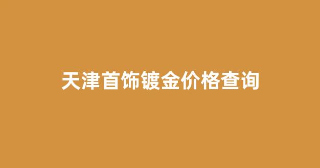 天津首饰厂今天金价_天津首饰镀金价格查询