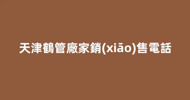 天津鶴管廠家銷(xiāo)售電話(天津鶴管廠家銷(xiāo)售電話是多少)(1)