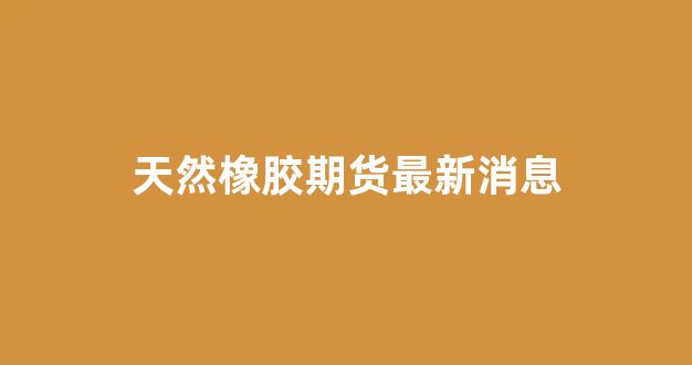 天然橡胶期货最新消息(天然橡胶期货价格)_https://www.gfdzclz.com_北交所_第1张