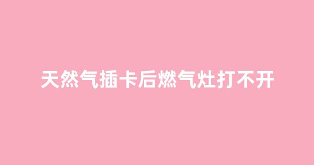 天然气插卡后燃气灶打不开(天然气插卡后燃气灶打不开是电池坏了吗)_https://www.hhem8.com_深交所_第1张