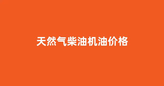 天然气柴油机油价格_天然气 柴油
