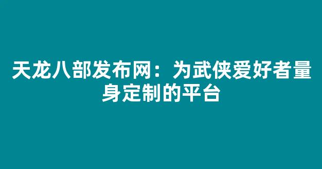 天龙八部发布网：为武侠爱好者量身定制的平台
