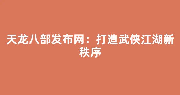 天龙八部发布网：打造武侠江湖新秩序